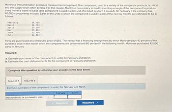 Montrose Instrumentation produces measurement equipment. One component, used in a variety of the company's products, is critical
and the supply chain often breaks. For that reason, Montrose has a policy to hold in inventory enough of the component to produce
three month's worth of sales (one component is used in each unit of product in which it is used). On February 1, the company has
40,000 components in stock. Sales of the units in which the component is used in each of the next six months are estimated to be as
follows:
February
March
April
May
June
July
34,750
28,750
30,250
35,800
32,400
44,360
Parts are purchased at a wholesale price of $55. The vendor has a financing arrangement by which Montrose pays 40 percent of the
purchase price in the month when the components are delivered and 60 percent in the following month. Montrose purchased 42,500
parts in January.
Required:
a. Estimate purchases of the component (in units) for February and March.
b. Estimate the cash disbursements for the component in February and March.
Complete this question by entering your answers in the tabs below.
Required A Required B
Estimate purchases of the component (in units) for February and March.
Merchandise to be purchased in units
February
< Required A
March
Required B >