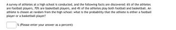 A survey of athletes at a high school is conducted, and the following facts are discovered: 6% of the athletes
are football players, 70% are basketball players, and 4% of the athletes play both football and basketball. An
athlete is chosen at random from the high school: what is the probability that the athlete is either a football
player or a basketball player?
% (Please enter your answer as a percent)