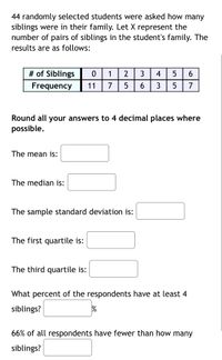 44 randomly selected students were asked how many
siblings were in their family. Let X represent the
number of pairs of siblings in the student's family. The
results are as follows:
# of Siblings
Frequency
1
2
3
4
6
11
7
5
3
7
Round all your answers to 4 decimal places where
possible.
The mean is:
The median is:
The sample standard deviation is:
The first quartile is:
The third quartile is:
What percent of the respondents have at least 4
siblings?
66% of all respondents have fewer than how many
siblings?
