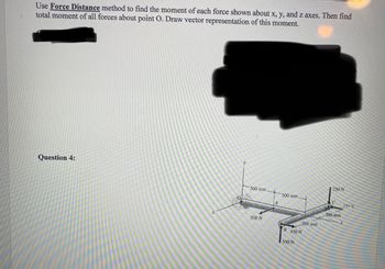 Use Force Distance method to find the moment of each force shown about x, y, and z axes. Then find
total moment of all forces about point 0. Draw vector representation of this moment.
Question 4:
500 mm.
500 N
A
500 mm.
500 mm
B 450 N
550 N
250 N
C
500 mm
350-N