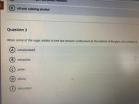 emover
oil and rubbing alcohol
Question 3
When some of the sugar added to iced tea remains undissolved at the bottom of the glass, the solution is
unsaturated.
nonpolar.
polar.
D dilute.
saturated.
A,
B.
