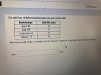 Resources
The half-lives of different radioisotopes are given in the table.
Radioisotope
Half-life (min)
12
lead-196
37
potassium-44
22
indium-117
43
IHow long would it take, in minutes, for the amount of argon-44 to decrease from 40.0 mg to 5.00 mg?
lime:
