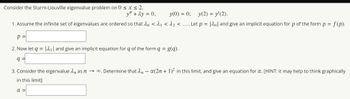 Consider the Sturm-Liouville eigenvalue problem on 0 ≤ x ≤ 2,
y" + 2y = 0,
y(0) = 0; y(2) = y'(2).
1. Assume the infinite set of eigenvalues are ordered so that do < ₁ <^₂ <.... Let p = [20] and give an implicit equation for p of the form p = f(p).
P
2. Now let q = ₁ and give an implicit equation for q of the form q = g(q).
q=
3. Consider the eigenvalue nas n→ ∞. Determine that n~ a(2n + 1)² in this limit, and give an equation for a. [HINT: it may help to think graphically
in this limit]
α =