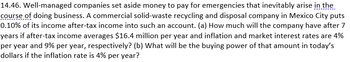 14.46. Well-managed companies set aside money to pay for emergencies that inevitably arise in the
course of doing business. A commercial solid-waste recycling and disposal company in Mexico City puts
0.10% of its income after-tax income into such an account. (a) How much will the company have after 7
years if after-tax income averages $16.4 million per year and inflation and market interest rates are 4%
per year and 9% per year, respectively? (b) What will be the buying power of that amount in today's
dollars if the inflation rate is 4% per year?