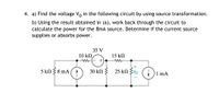 4. a) Find the voltage Vo in the following circuit by using source transformation.
b) Using the result obtained in (a), work back through the circuit to
calculate the power for the 8mA source. Determine if the current source
supplies or absorbs power.
35 V
10 k2
15 kN
5 kN 38 mA
30 kN } 25 kN Zvo
1 mA
