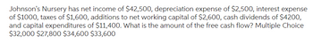 Johnson's Nursery has net income of $42,500, depreciation expense of $2,500, interest expense
of $1000, taxes of $1,600, additions to net working capital of $2,600, cash dividends of $4200,
and capital expenditures of $11,400. What is the amount of the free cash flow? Multiple Choice
$32,000 $27,800 $34,600 $33,600