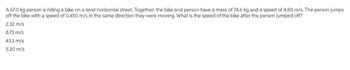 A 67.0 kg person is riding a bike on a level horizontal street. Together, the bike and person have a mass of 74.6 kg and a speed of 4.80 m/s. The person jumps
off the bike with a speed of 0.450 m/s in the same direction they were moving. What is the speed of the bike after the person jumped off?
2.32 m/s
8.71 m/s
43.1 m/s
5.20 m/s