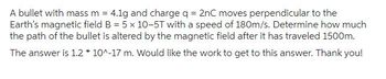 A bullet with mass m = 4.1g and charge q = 2nC moves perpendicular to the
Earth's magnetic field B = 5 x 10-5T with a speed of 180m/s. Determine how much
the path of the bullet is altered by the magnetic field after it has traveled 1500m.
The answer is 1.2*10^-17 m. Would like the work to get to this answer. Thank you!