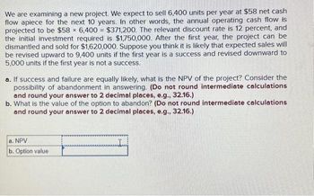 We are examining a new project. We expect to sell 6,400 units per year at $58 net cash
flow apiece for the next 10 years. In other words, the annual operating cash flow is
projected to be $58 x 6,400 = $371,200. The relevant discount rate is 12 percent, and
the initial investment required is $1,750,000. After the first year, the project can be
dismantled and sold for $1,620,000. Suppose you think it is likely that expected sales will
be revised upward to 9,400 units if the first year is a success and revised downward to
5,000 units if the first year is not a success.
a. If success and failure are equally likely, what is the NPV of the project? Consider the
possibility of abandonment in answering. (Do not round intermediate calculations
and round your answer to 2 decimal places, e.g., 32.16.)
b. What is the value of the option to abandon? (Do not round intermediate calculations
and round your answer to 2 decimal places, e.g., 32.16.)
a. NPV
b. Option value