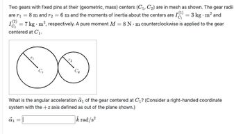 Two gears with fixed pins at their (geometric, mass) centers (C₁, C₂) are in mesh as shown. The gear radii
are r₁ = 8 m and r₂ = 6 m and the moments of inertia about the centers are 1) = 3 kg. m² and
12 = 7 kg - m², respectively. A pure moment M = 8 N-m counterclockwise is applied to the gear
centered at C₁.
(2)
α₁
What is the angular acceleration a₁ of the gear centered at C₁? (Consider a right-handed coordinate
system with the +z axis defined as out of the plane shown.)
k rad/s²
=
C₁
||
T2