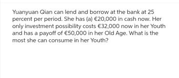 Yuanyuan Qian can lend and borrow at the bank at 25
percent per period. She has (a) €20,000 in cash now. Her
only investment possibility costs €32,000 now in her Youth
and has a payoff of €50,000 in her Old Age. What is the
most she can consume in her Youth?