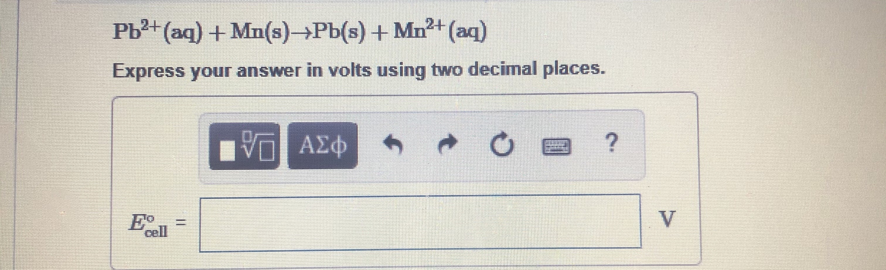 Pb2+ (aq) + Mn(s)→Pb(s) + Mn+ (aq)
Express your answer in volts using two decimal places.
E•
cell
V.
%3D
