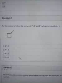 OD
O E
Question 2
For the compound below, the number of 1°, 2° and 3° hydrogens, respectively is
O 1, 3, 1
O 3, 6, 2
O 3, 6, 1
O 1, 6, 0
Question 3
Given the bond dissociation energies below (in kcal/mol), calculate the overall AH° for
reaction:
