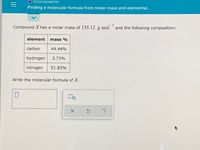 O STOICHIOMETRY
Finding a molecular formula from molar mass and elemental...
Compound X has a molar mass of 135.12 g•mol
and the following composition:
element
mass %
carbon
44.44%
hydrogen
3.73%
nitrogen
51.83%
Write the molecular formula of X.
