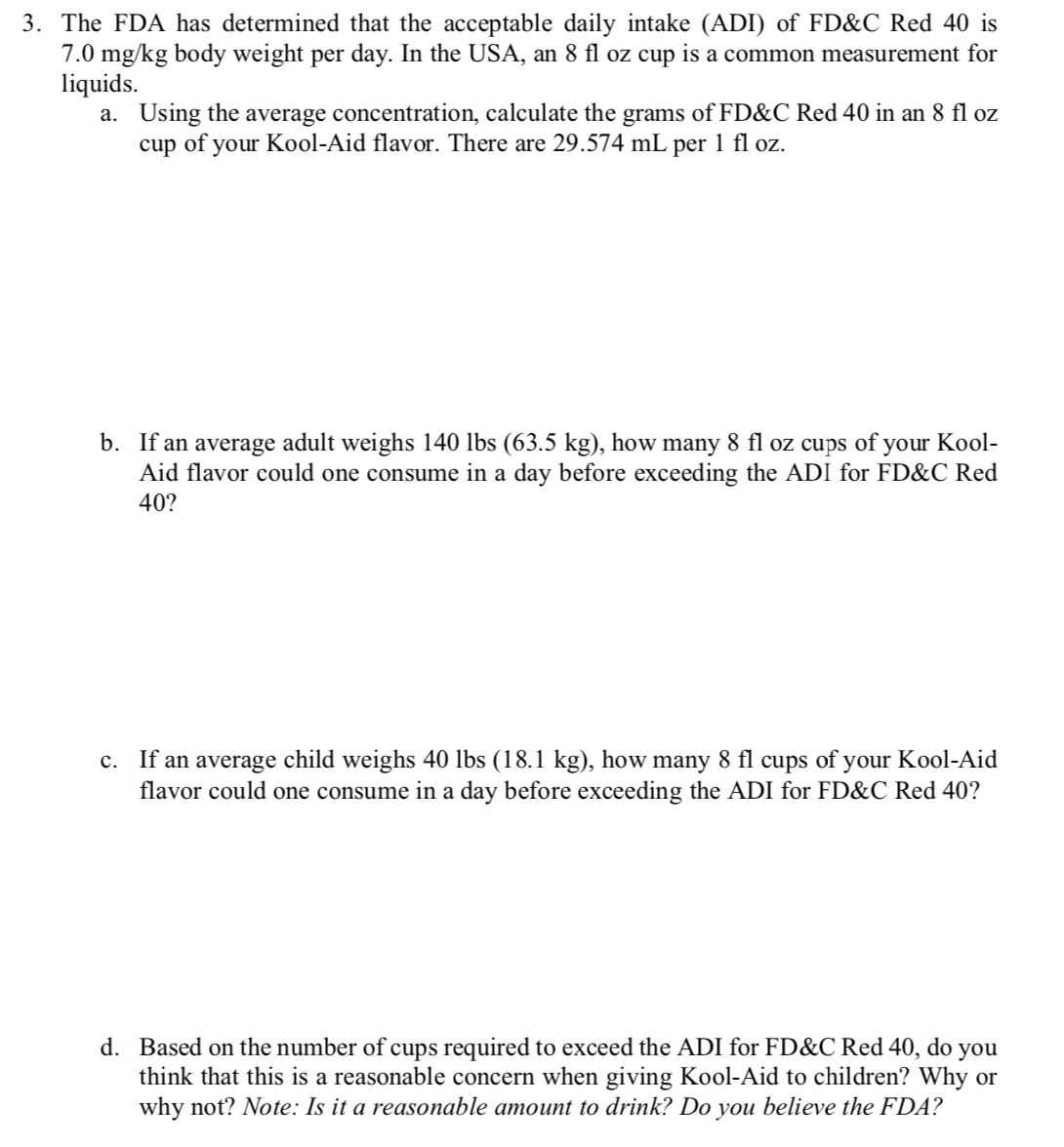 3. The FDA has determined that the acceptable daily intake (ADI) of FD&C Red 40 is
7.0 mg/kg body weight per day. In the USA, an 8 fl oz cup is a common measurement for
liquids.
a. Using the average concentration, calculate the grams of FD&C Red 40 in an 8 fl oz
cup of your Kool-Aid flavor. There are 29.574 mL per 1 fl oz.
b. If an average adult weighs 140 lbs (63.5 kg), how many 8 fl oz cups of your Kool-
Aid flavor could one consume in a day before exceeding the ADI for FD&C Red
40?
c. If an average child weighs 40 lbs (18.1 kg), how many 8 fl cups of your Kool-Aid
flavor could one consume in a day before exceeding the ADI for FD&C Red 40?
d. Based on the number of cups required to exceed the ADI for FD&C Red 40, do
you
think that this is a reasonable concern when giving Kool-Aid to children? Why or
why not? Note: Is it a reasonable amount to drink? Do you believe the FDA?
