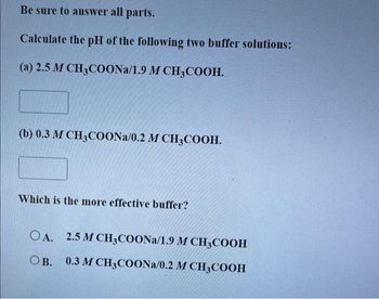 Be sure to answer all parts.
Calculate the pH of the following two buffer solutions:
(a) 2.5 M CH3COONa/1.9 M CH3COOH.
(b) 0.3 M CH3COONa/0.2 M CH3COOH.
Which is the more effective buffer?
OA. 2.5 M CH3COONa/1.9 M CH3COOH
OB. 0.3 M CH3COONa/0.2 M CH3COOH