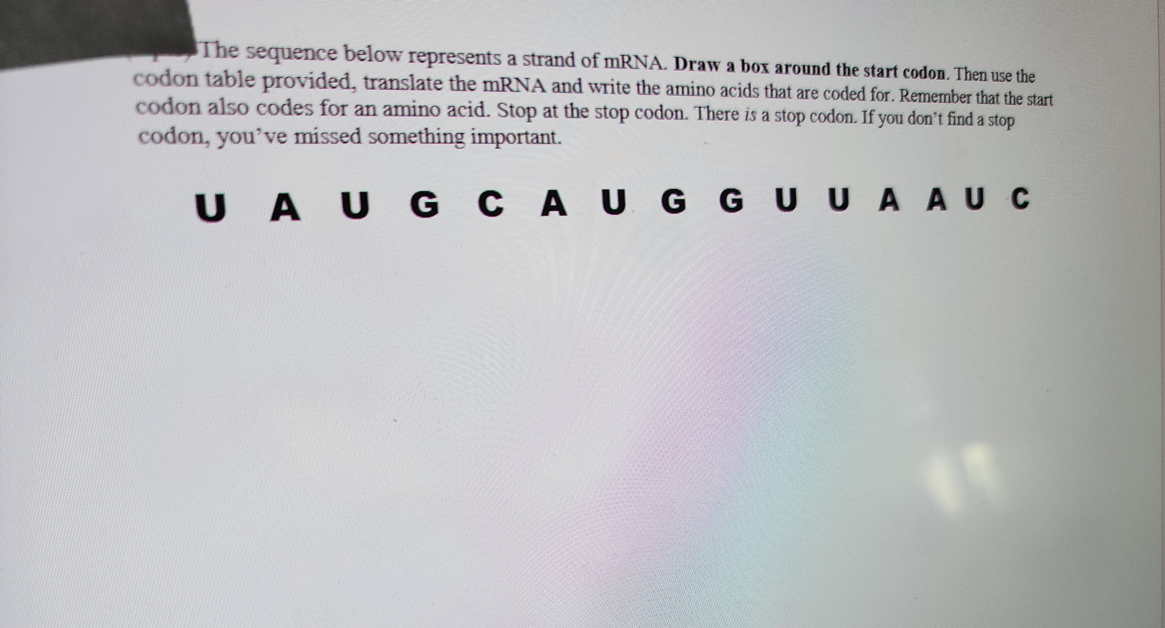 **Instructions for mRNA Translation Exercise**

The sequence below represents a strand of mRNA. Follow the steps outlined:

1. **Identify the Start Codon:** Draw a box around the start codon in the sequence.

2. **Translate the mRNA Sequence:** Using the provided codon table, translate the mRNA strand into the corresponding amino acids. Note that the start codon also codes for an amino acid.

3. **Find the Stop Codon:** Stop translating at the stop codon. There is a stop codon present in the sequence. If you do not find it, you may have missed an important detail.

*Sequence:*

```
U A U G C A U G G U U U A A U C
```

Please ensure accuracy in transcription and translation for effective learning.