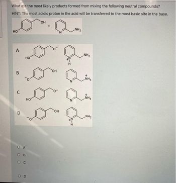 What are the most likely products formed from mixing the following neutral compounds?
HINT: The most acidic proton in the acid will be transferred to the most basic site in the base.
OH
НО
A
В
C
D
НО
О А
ABC
В
о с
НО
+
OH
OH
NH₂
NH₂
+
NH3
NH3
NH₂2