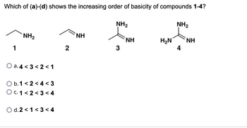 Which of (a)-(d) shows the increasing order of basicity of compounds 1-4?
1
NH₂
a. 4 <3 <2<1
O b. 1<2<4 <3
O c. 1 <2<3 < 4
O d. 2 <1 < 3 < 4
2
NH
NH₂
3
NH
H₂N
NH₂
4
ΝΗ