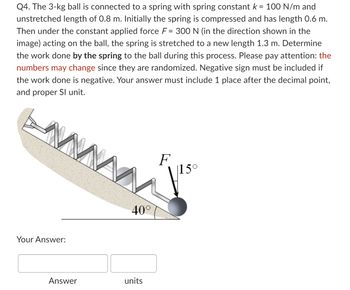 **Problem Statement:**

Q4. The 3-kg ball is connected to a spring with a spring constant \( k = 100 \, \text{N/m} \) and an unstretched length of 0.8 m. Initially, the spring is compressed and has a length of 0.6 m. Then under the constant applied force \( F = 300 \, \text{N} \) (in the direction shown in the image) acting on the ball, the spring is stretched to a new length of 1.3 m. Determine the work done *by the spring* on the ball during this process. Please pay attention: the numbers may change since they are randomized. A negative sign must be included if the work done is negative. Your answer must include one place after the decimal point, and in the proper SI unit.

**Diagram Explanation:**

The image shows a slope inclined at \( 40^\circ \), with the ball connected to a spring. The spring is initially compressed and later stretched, as the ball moves under the influence of a force \( F \), which acts at an angle of \( 15^\circ \) to the incline.

**Input:**

- Your Answer: ______________ units

Ensure your answer includes one decimal place and the correct SI unit.