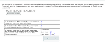 On each trial of an experiment, a participant is presented with a constant soft noise, which is interrupted at some unpredictable time by a slightly louder sound.
The time it takes for the participant to react to the louder sound is recorded. The following list contains the reaction times (in milliseconds) for 9 trials of this
experiment.
378, 441, 411, 378, 411, 411, 785, 513, 378
Send data to calculator
(a) What is the mean of this data set? If your answer is not an
integer, round your answer to one decimal place.
(b) What is the median of this data set? If your answer is not
an integer, round your answer to one decimal place.
(c) How many modes does the data set have, and what are
their values? Indicate the number of modes by clicking in the
appropriate circle, and then indicate the value(s) of the
mode(s), if applicable.
1
7
zero modes
one mode:
two modes:
X
0
and
Ś