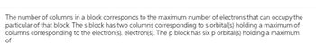 The number of columns in a block corresponds to the maximum number of electrons that can occupy the
particular of that block. The s block has two columns corresponding to s orbital(s) holding a maximum of
columns corresponding to the electron(s). electron(s). The p block has six p orbital(s) holding a maximum
of