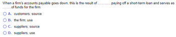 When a firm's accounts payable goes down, this is the result of _______ paying off a short-term loan and serves as _______ of funds for the firm.

- A. customers; source
- B. the firm; use
- C. suppliers; source
- D. suppliers; use