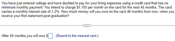 You have just entered college and have decided to pay for your living expenses using a credit card that has no
minimum monthly payment. You intend to charge $1,150 per month on the card for the next 45 months. The card
carries a monthly interest rate of 1.2%. How much money will you owe on the card 46 months from now, when you
receive your first statement post-graduation?
After 45 months you will owe $
(Round to the nearest cent.)