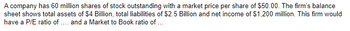 A company has 60 million shares of stock outstanding with a market price per share of $50.00. The firm's balance
sheet shows total assets of $4 Billion, total liabilities of $2.5 Billion and net income of $1,200 million. This firm would
have a P/E ratio of .... and a Market to Book ratio of ...