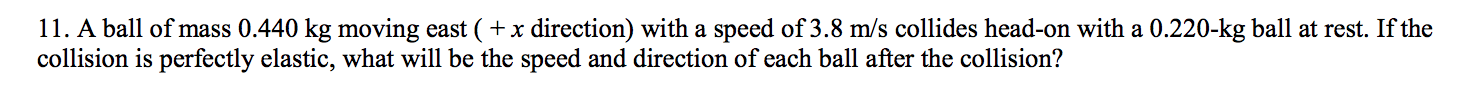 11. A ball of mass 0.440 kg moving east ( + x direction) with a speed of 3.8 m/s collides head-on with a 0.220-kg ball at rest. If the
collision is perfectly elastic, what will be the speed and direction of each ball after the collision?
