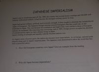 JAPANESE IMPERIALISM
Japan's race to modernize paid off. By 1890, the country had several dozen warships and 500,000 well-
trained, well-armed soldiers. It had become the strongest military power in Asia.
Japan had gained military, political, and economic strength. It then sought to eliminate the extraterritorial
rights of foreigners. The Japanese foreign minister assured foreigners that they could rely on fair
treatment in Japan. This was because its constitution and legal codes were similar to those of European
nations, he explained. His reasoning was convincing, and in 1894, foreign powers accepted the abolition
of extraterritorial rights for their citizens living in Japan.
Japan's feeling of strength and equality with the Western nations rose.
As Japan's sense of power grew, the nation also became more imperialistic. As in Europe, national pride
played a large part in Japan's imperial plans. The Japanese were determined to show the world that they
were a powerful nation.
1. How did European countries view Japan? Give an example from the reading.
2. Why did Japan become imperialistic?
