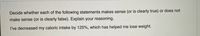 Decide whether each of the following statements makes sense (or is clearly true) or does not
make sense (or is clearly false). Explain your reasoning.
I've decreased my caloric intake by 125%, which has helped me lose weight.
