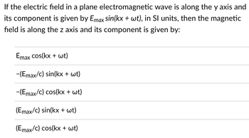 If the electric field in a plane electromagnetic wave is along the y axis and
its component is given by Emax sin(kx + wt), in Sl units, then the magnetic
field is along the z axis and its component is given by:
Emax cos(kx + wt)
-(Emax/c) sin(kx + wt)
-(Emax/c) cos(kx + wt)
(Emax/c) sin(kx + wt)
(Emax/c) cos(kx + wt)