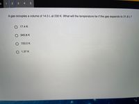 in
3 4 5
A gas occupies a volume of 14.5 L at 230 K. What will the temperature be if the gas expands to 21.8 L?
O 17.4 K
O 345.8 K
O 153.0 K
O 1.37 K
2.
