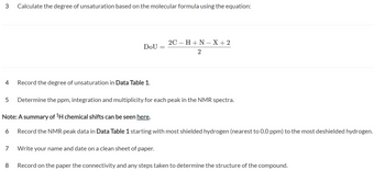 3
4
7
Calculate the degree of unsaturation based on the molecular formula using the equation:
8
DOU
Record the degree of unsaturation in Data Table 1.
5 Determine the ppm, integration and multiplicity for each peak in the NMR spectra.
Note: A summary of ¹H chemical shifts can be seen here.
6 Record the NMR peak data in Data Table 1 starting with most shielded hydrogen (nearest to 0.0 ppm) to the most deshielded hydrogen.
2C - H+N-X+2
2
Write your name and date on a clean sheet of paper.
Record on the paper the connectivity and any steps taken to determine the structure of the compound.