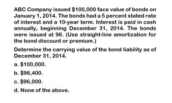 ABC Company issued $100,000 face value of bonds on
January 1, 2014. The bonds had a 5 percent stated rate
of interest and a 10-year term. Interest is paid in cash
annually, beginning December 31, 2014. The bonds
were issued at 96. (Use straight-line amortization for
the bond discount or premium.)
Determine the carrying value of the bond liability as of
December 31, 2014.
a. $100,000.
b. $96,400.
c. $96,000.
d. None of the above.