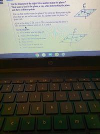 Use the diagram at the right. Give another name for plane P.
Then name a line in the plane, a ray, a line intersecting the plane,
and three collinear points.
You can find another name for plane P by using any three points in the
plane that are not on the same line. So, another name for plane P is
plane FAB.
A line in the plane is AB, a ray is CB, a line intersecting the plane is
CD, and three collinear points are A, C, and B.
Use the diagram.
1. Give another name for plane M.
2. Name a line in the plane.
3. Name a line intersecting the plane.
4. Name two rays.
5. Name a pair of opposite rays.
6. Name a point not in plane M.
op
&
%23
24
%
80
3
4.
5
r
t
y
le
f
h
m
