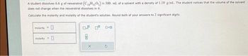 A student dissolves 6.6 g of resveratrol (C₁4H₁20₂) in 300. ml. of a solvent with a density of 1.19 g/mL.. The student notices that the volume of the solvent
does not change when the resveratrol dissolves in it.
Calculate the molarity and molality of the student's solution. Round both of your answers to 2 significant digits.
molarity
molality=
0
0
0.² ² 0.0