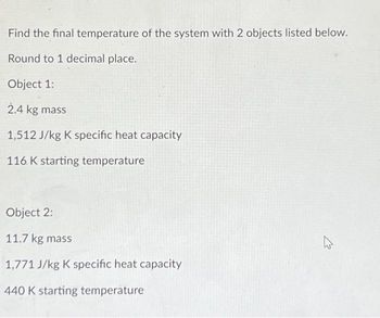 Find the final temperature of the system with 2 objects listed below.
Round to 1 decimal place.
Object 1:
2.4 kg mass
1,512 J/kg K specific heat capacity
116 K starting temperature
Object 2:
11.7 kg mass
1,771 J/kg K specific heat capacity
440 K starting temperature