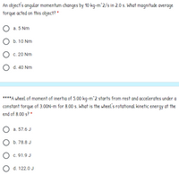 An object's angular momentum changes by 10 kg-m^2/s in 2.0 s. What magnitude average
torque acted on this object? *
a. 5 Nm
b. 10 Nm
c. 20 Nm
O d. 40 Nm
****A wheel of moment of inertia of 5.00 kg-m^2 starts from rest and accelerates under a
constant torque of 3.00N-m for 8.00 s. What is the wheel's rotational kinetic energy at the
end of 8.00 s? *
a. 57.6 J
O b. 78.8 J
O c. 91.9 J
O d. 122.0 J
