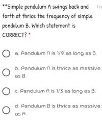 **Simple pendulum A swings back and
forth at thrice the frequency of simple
pendulum B. Which statement is
CORRECT? *
a. Pendulum A is 1/9 as long as B.
6. Pendulum A is thrice as massive
as B.
C. Pendulum A is 1/3 as long as
d. Pendulum B is thrice as massive
as A.
