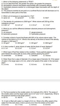 1. Which of the following statements is TRUE?
A. For an ideal fluid flow, the greater the speed, the greater the pressure.
B. Atmospheric pressure decreases exponentially with increasing altitude.
C. Hydrostatic pressure exerted on a submerged object decreases with the depth of
the object.
D. The pressure exerted at one point on a confined fluid at rest will decrease as it is
transmitted to other parts of the fluid.
2. Which unit of pressure is equivalent to 1 Pa?
B. dyne/cm?
C. N/m
D. N/m?
A. dynel cm
3. The density of a substance is 2500 kg/m³. What volume will 250 kg of this
substance occupy?
A. 0.001 m
B. 0.01 m
C. 0.10 m
D. 1.0 m
4. What do you call the difference between absolute pressure and atmospheric
pressure?
A. air pressure
B. barometric pressure
C. gauge pressure
D. hydrostatic pressure
5. Consider a block of wood that floats with 60% of its volume above water. The
volume of the block is 0.5 m?. What is the density of the block of wood if the density
of water is 1000 kg/m³?
A. 40 kg/m
B. 400 kg/m
C. 60 kg/m
D. 600 kg/m
6. In item number 5, what volume of water did the block of wood displace?
C. 0.3 m3
A. 0.1 m
B. 0.2 m3
D. 0.5 m3
7. Which type of fluid flow relates to this condition: "Every particle passing a given
point follows the same path as every other particle passing the point?"
A. constricted
B. laminar
C. turbulent
D. viscous
8. Water flows from a pipe of diameter d to a larger pipe of diameter 2d. If the speed
of water in the larger pipe is 4.0 m/s, what is the speed of the water in the narrower
pipe?
A. 2.0 m/s
C. 8.0 m/s
D. 16.0 m/s
B. 4.0 m/s
9. The force exerted on the smaller piston of a hydraulic lift is 160 N. The areas of
the smaller piston and the larger piston are 0.5 m? and 1.0 m², respectively. What is
the pressure exerted on the larger piston?
A. 80 Pa
В. 160 Ра
С. 320 Ра
D. 640 Pa
10. A tank is filled with water to a height of 5.0 cm. What is the efflux speed of the
water from this tank when a hole is punch 2.0 m from the bottom of the tank?
C. 8.9 m/s
A. 6.3 m/s
B. 7.7 m/s
D. 9.9 m/s
