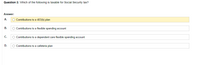 Question 3: Which of the following is taxable for Social Security tax?
Answer:
А.
O Contributions to a 403(b) plan
В.
O Contributions to a flexible spending account
С.
O Contributions to a dependent care flexible spending account
D.
O Contributions to a cafeteria plan
