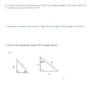 4. A certain television is advertised as a 17-inch TVv (the diagonal length). If the width of the TV is
8 inches, how many inches tall is the TV?
5. Classify the triangle as acute, obtuse, or right if the side lengths of the triangle are 30, 78, 72.
6. Solve for the missing sides using 45-45-90 triangle ratios.
· a, b.
45°
15
y
11
45
C.
