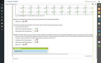 •
8
Ⓒ
?
U
CENGAGE MINDTAP
Chapter 13 Assignment
0
0
x9
х9
Hide Feedback
O Icon Key
Partially Correct
+
X9
+
1
0
X10
✓ +
X10
909
+
X10
Xi, yj ≥ 0 and integer for i = 9, 10, 11 and j = 9, 10, 11, 12, 1, 2, 3
0
1
24
1
X11
0
X11
11
+
X11
+
0
Y9
Y9
(b) Solve the LP Relaxation of your model in part (a). Enter the total cost value under the optimal solution.
X
Total Cost: $ 1064
y9
+
+
0
0
Y10
✓ +
(c) Solve for the optimal schedule of tellers. Enter the total number of full-time and part-time employees required.
If your answer is zero enter "0".
Total Number of Full-Time Employees:
Total Number of Part-Time Employees:
Y10
✔ +
Y10
0
0
Y11
✓ +
Y11
Y11
+
0
0
Y12
Y12
Y12
+
+
0
0
Y1
Y1
Y1
+
+
1
0
Q Search this course
X
Y2
✓ +
(d) After reviewing the solution to part (c), the bank manager realized that some additional requirements must be specified. Specifically, she wants to ensure that one full-time employee
Revise your model to incorporate these additional requirements, and solve for the optimal solution. Enter the total number of full-time and part-time employees required and the total
If required, round your answers to the nearest whole number. If your answer is zero enter "0".
Total Number of Full-Time Employees:
Total Number of Part-Time Employees:
Total Cost: $
Y2
Y2
+
1
1
Check My Work
A-Z
Office
W