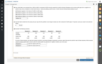 •
8
Ⓒ
?
U
CENGAGE MINDTAP
Chapter 10 Assignment
(b) Use a data table to vary demand from 1,000 to 6,000 in increments of 200 to test the sensitivity of profit to demand. Breakeven occurs where profit goes from a negative to a
positive value, that is, breakeven is where total revenue = total cost yielding a profit of zero. In which interval of demand does breakeven occur?
(i) Breakeven appears in the interval of 3,000 to 3,200 copies.
(ii) Breakeven appears in the interval of 3,400 to 3,600 copies.
(iii) Breakeven appears in the interval of 3,600 to 3,800 copies.
(iv) Breakeven appears in the interval of 3,800 to 4,000 copies.
Option (ii)
(c) Use Goal Seek to determine the access price per copy that the publisher must charge to break even with a demand of 3,400 copies. If required, round your answer to two decimal
places.
$
51.12
(d) Consider the following scenarios:
Variable
Cost/Book
Access Price
Demand
O Icon Key
Scenario 1
$7
$49
3,000
Scenario 2
Problem 10-03 Algo (What-If Analysis)
$10
$40
2,000
Scenario 3
$11
$45
4,500
Scenario 4
$8
$50
6,000
Scenario 5
$13
Q Search this course
$55
1,000
For each of these scenarios, the fixed cost remains $150,000. Use Scenario Manager to generate a summary report that gives the profit for each of these scenarios. Which scenario
yields the highest profit? Which scenario yields the lowest profit? For subtractive or negative numbers use minus sign.
Scenario 4
✓yields the highest profit of $
Scenario 5
✓yields the lowest profit of $
Save
Question 1 of 5 ►
Submit Assignment for Grading
X
A-Z
O
W
A+