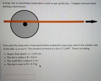 A strap, rod, or something comparable is used to spin up the disc. I imagine someone hand-
starting a lawnmower.
If he pulls the strap with a final speed before pulling the strap away, what is the rotation rate
of the disk, w in rev/s? The moment of inertia of a disc is 1/2MR2. There's no sliding.
• Strap's final speed = v = 1.05 m/s.
• The disc's radius is R = 0.6 m
• The small disc's radius is 1 cm
• The disc's mass is M = 0.7 kg
