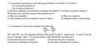 2. A consumer's preferences rank three good baskets (A, B and C) as follows:
- A is at least as good as B.
- B is at least as good as C.
From these rankings, an economist concludes that basket A is at least as good as basket C.
What does the economist assume about preferences?
a) They are complete.
c) They display local non-satiation (more-is-better).
b) They are transitive.
d) Marginal utility is decreasing.
3. A consumer is observed to display the following:
MUX
MUy
P
Py
MU: and MUy are the marginal utilities from goods X and Y, respectively. Px and Py are the
prices of goods x and y. To increase utility, what should the consumer do?
a) Decrease the price of good x
c) Increase consumption of good y
b) Increase the price of good y
d) Decrease consumption of good y
