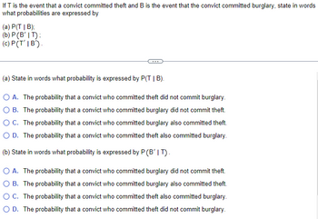 If T is the event that a convict committed theft and B is the event that the convict committed burglary, state in words
what probabilities are expressed by
(a) P(TIB);
(b) P (B' IT);
(c) P(T'IB').
(a) State in words what probability is expressed by P(TIB).
O A. The probability that a convict who committed theft did not commit burglary.
O B. The probability that a convict who committed burglary did not commit theft.
O C. The probability that a convict who committed burglary also committed theft.
O D. The probability that a convict who committed theft also committed burglary.
(b) State in words what probability is expressed by P (B' IT).
O A. The probability that a convict who committed burglary did not commit theft.
O B. The probability that a convict who committed burglary also committed theft.
OC. The probability that a convict who committed theft also committed burglary.
O D. The probability that a convict who committed theft did not commit burglary.