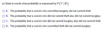 (c) State in words what probability is expressed by P (T' | B').
O A. The probability that a convict who committed burglary did not commit theft.
O B. The probability that a convict who did not commit theft also did not commit burglary.
O C. The probability that a convict who did not commit burglary also did not commit theft.
O D. The probability that a convict who committed theft did not commit burglary.